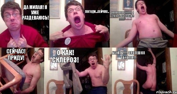 Да милая! Я уже раздеваюсь! Погоди...сейчас.. АааааАааа*!!!!!!!!!!! Я утюк не выключил! !!!!!!!!!* Сейчас! Приду! О как! Склероз! Б@ять!!!! Застешка еб#ная!!!
