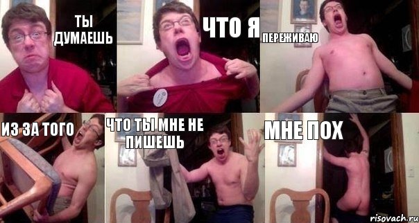 ТЫ ДУМАЕШЬ ЧТО Я ПЕРЕЖИВАЮ ИЗ ЗА ТОГО ЧТО ТЫ МНЕ НЕ ПИШЕШЬ МНЕ ПОХ