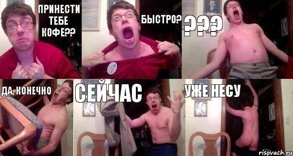 Принести тебе кофе?? быстро? ??? Да, конечно Сейчас Уже несу