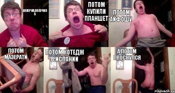 ВАЛЕРКА,получил 5 Потом купили планшет Потом айфошу Потом мазерати Потом котедж в Испании А потом проснулся