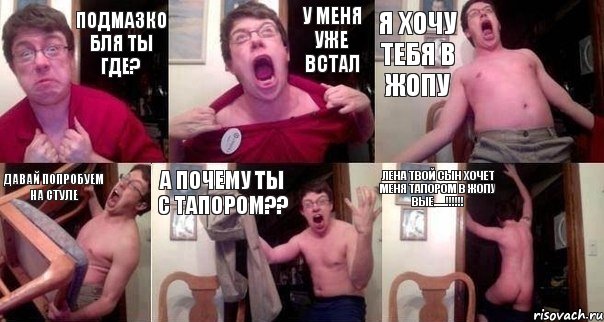 Подмазко бля ты где? У МЕНЯ УЖЕ ВСТАЛ Я Хочу тебя в жопу давай попробуем на стуле а почему ты с тапором?? Лена твой сын хочет меня тапором в жопу вые......!!!!!!