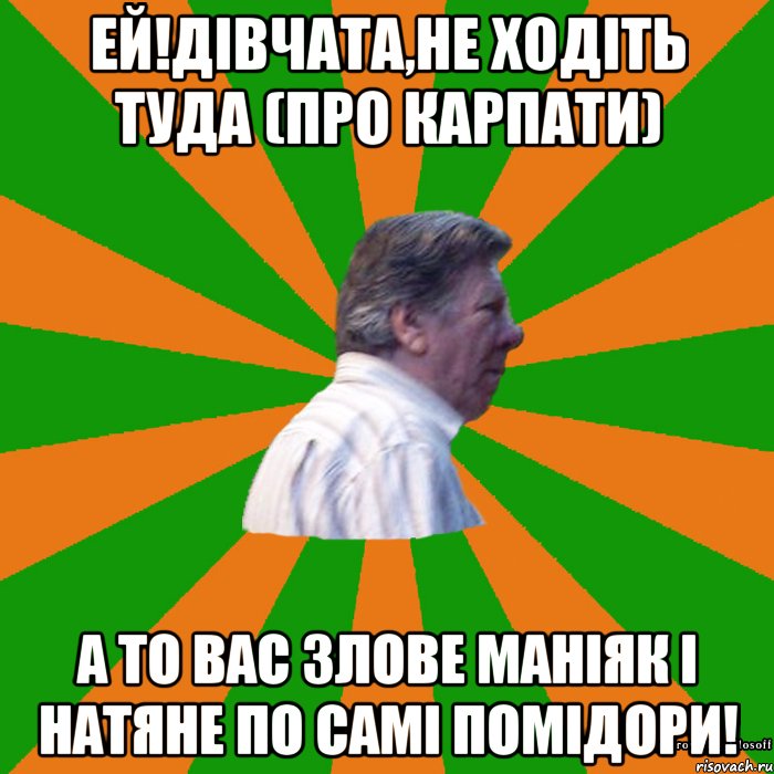 Ей!Дівчата,не ходіть туда (про карпати) а то вас злове маніяк і натяне по самі помідори!