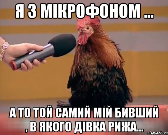 Я з мікрофоном ... а то той самий мій бивший , в якого дівка рижа...