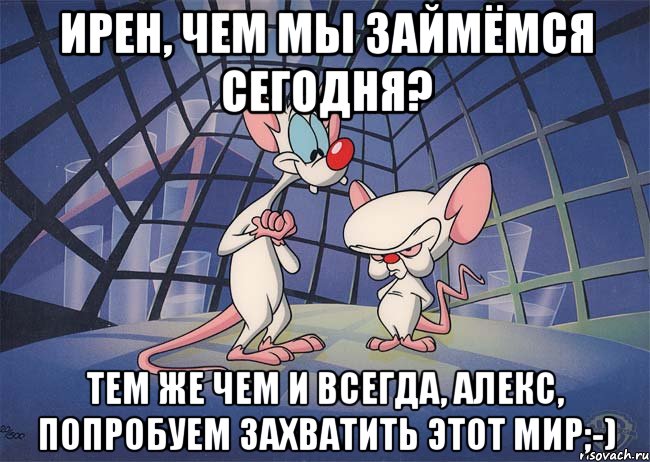 Ирен, чем мы займёмся сегодня? Тем же чем и всегда, Алекс, Попробуем захватить этот мир;-)