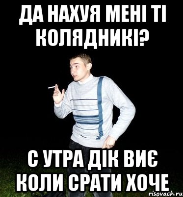 да нахуя мені ті колядникі? с утра дік виє коли срати хоче