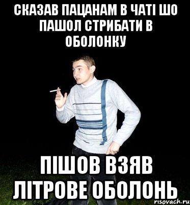 сказав пацанам в чаті шо пашол стрибати в оболонку пішов взяв літрове оболонь
