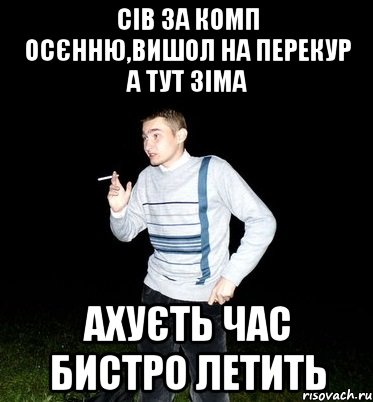 сів за комп осєнню,вишол на перекур а тут зіма ахуєть час бистро летить