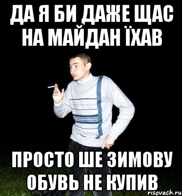 да я би даже щас на майдан їхав просто ше зимову обувь не купив