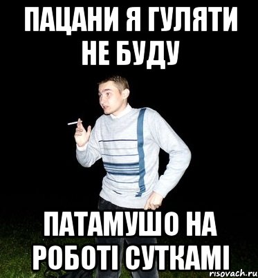 пацани я гуляти не буду патамушо на роботі суткамі