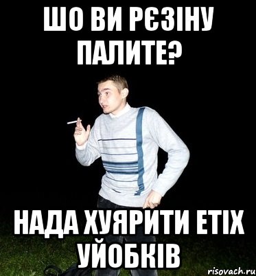шо ви рєзіну палите? нада хуярити етіх уйобків