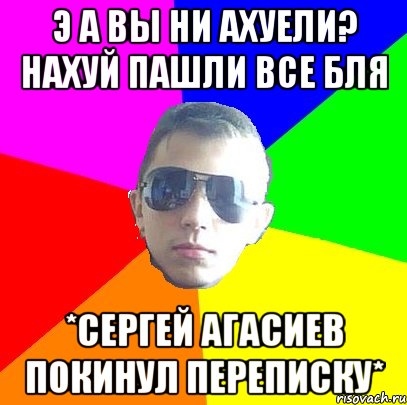 Э А ВЫ НИ АХУЕЛИ? НАХУЙ ПАШЛИ ВСЕ БЛЯ *СерГей Агасиев покинул переписку*