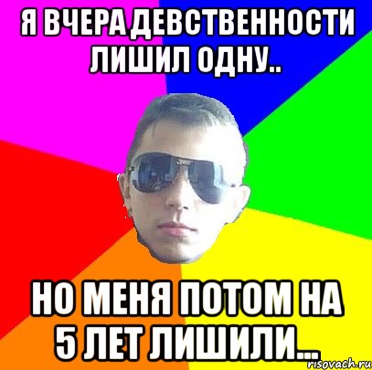 Я вчера девственности лишил одну.. Но меня потом на 5 лет лишили...
