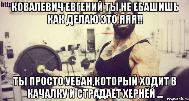 Ковалевич Евгений ты не ебашишь как делаю это яяя!! Ты просто уебан,который ходит в качалку и страдает хернёй ...