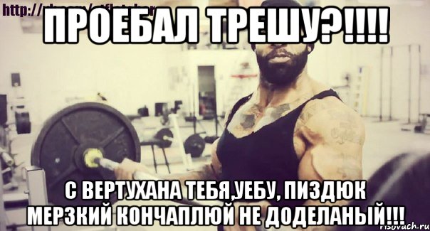 проебал трешу?!!!! с вертухана тебя,уебу, пиздюк мерзкий кончаплюй не доделаный!!!