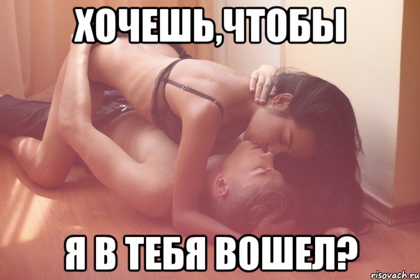 Хочешь,чтобы я в тебя вошел?