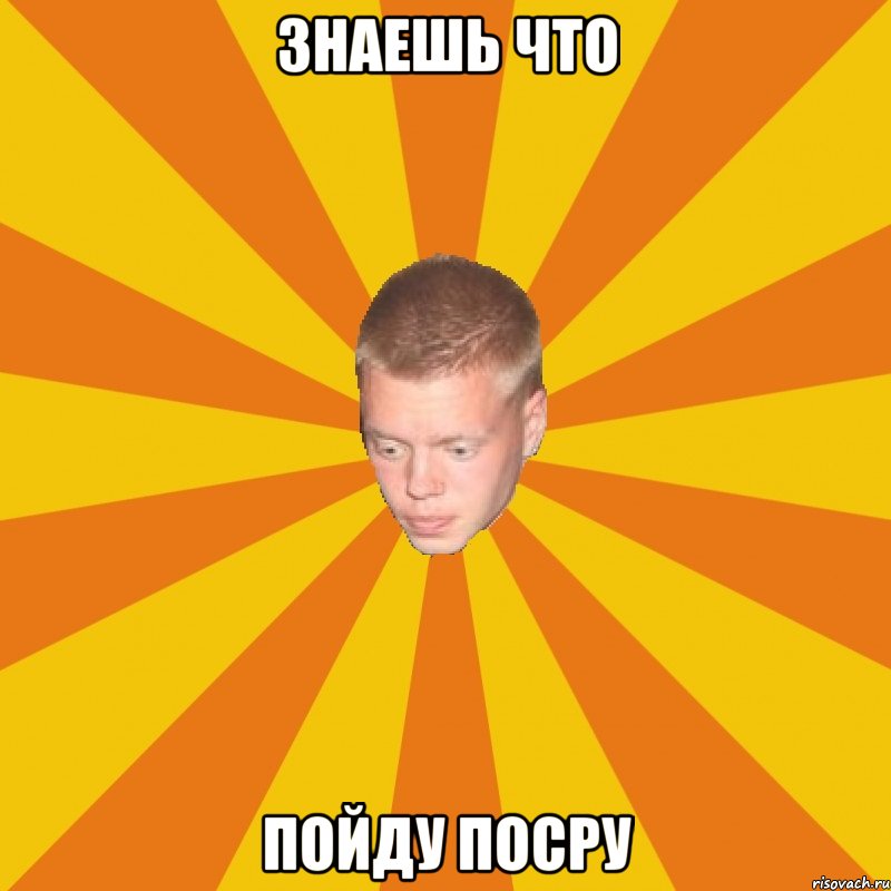 Знаешь что пойду посру