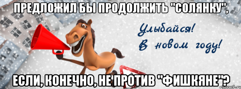 предложил бы продолжить "солянку", если, конечно, не против "фишкяне"?
