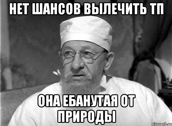 нет шансов вылечить тп она ебанутая от природы