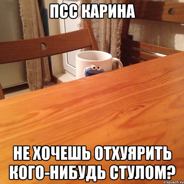 псс Карина не хочешь ОТХУЯРИТЬ кого-нибудь стулом?