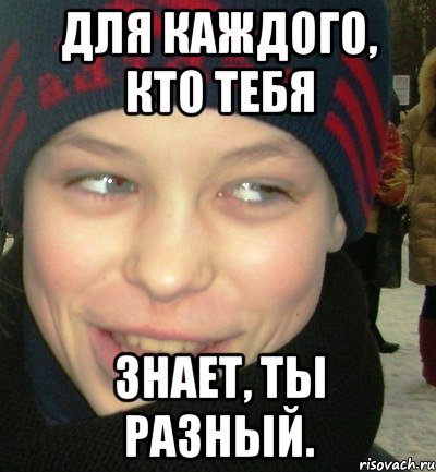 Для каждого, кто тебя знает, ты разный.