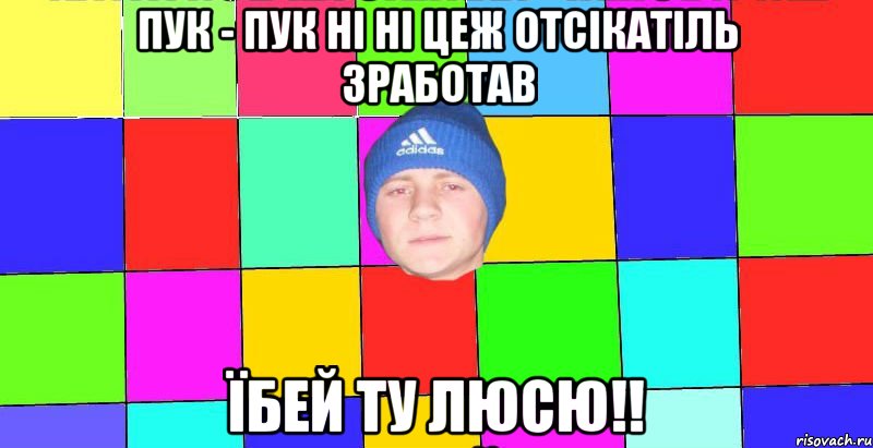 пук - пук ні ні цеж отсікатіль зработав їбей ту люсю!!