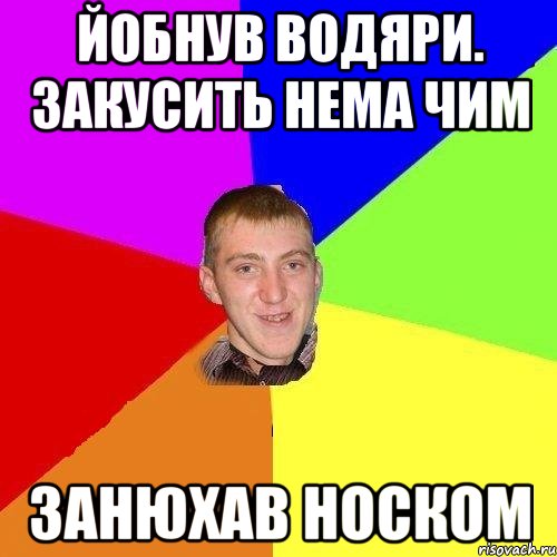 йобнув водяри. закусить нема чим занюхав носком