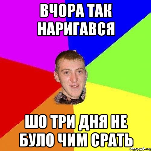 вчора так наригався шо три дня не було чим срать