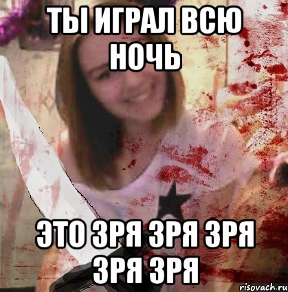 ТЫ ИГРАЛ ВСЮ НОЧЬ ЭТО ЗРЯ ЗРЯ ЗРЯ ЗРЯ ЗРЯ