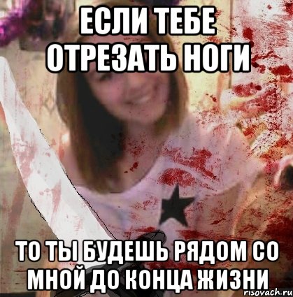 ЕСЛИ ТЕБЕ ОТРЕЗАТЬ НОГИ ТО ТЫ БУДЕШЬ РЯДОМ СО МНОЙ ДО КОНЦА ЖИЗНИ