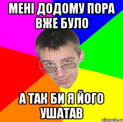 Мені додому пора вже було а так би я його ушатав