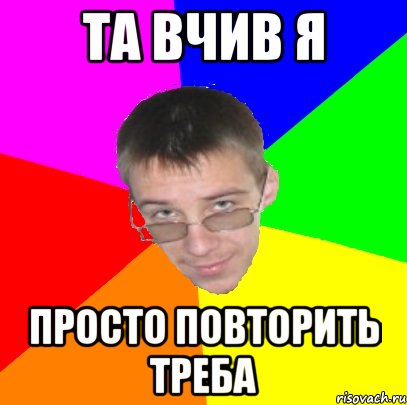 ТА вчив я Просто повторить треба