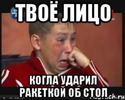 твоё лицо когла ударил ракеткой об стол