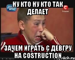 Ну кто ну кто так делает Зачем играть с девгру на costruction