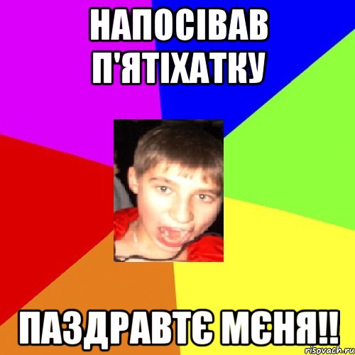 напосівав п'ятіхатку паздравтє мєня!!