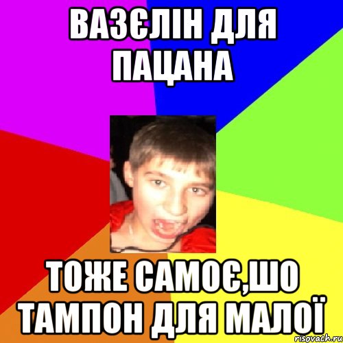 вазєлін для пацана тоже самоє,шо тампон для малої