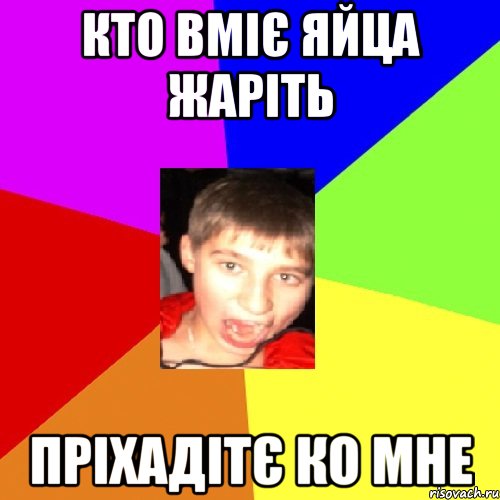 кто вміє яйца жаріть пріхадітє ко мне