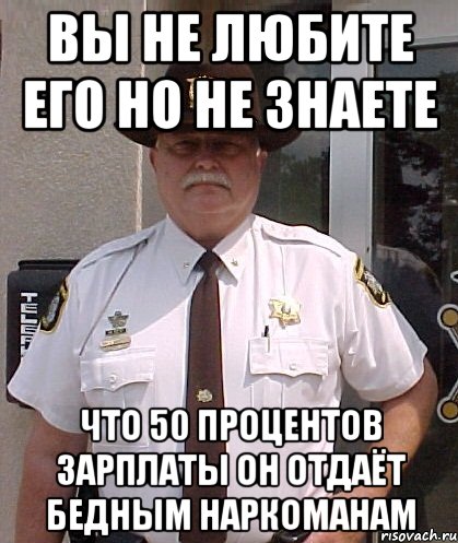 вы не любите его но не знаете что 50 процентов зарплаты он отдаёт бедным наркоманам
