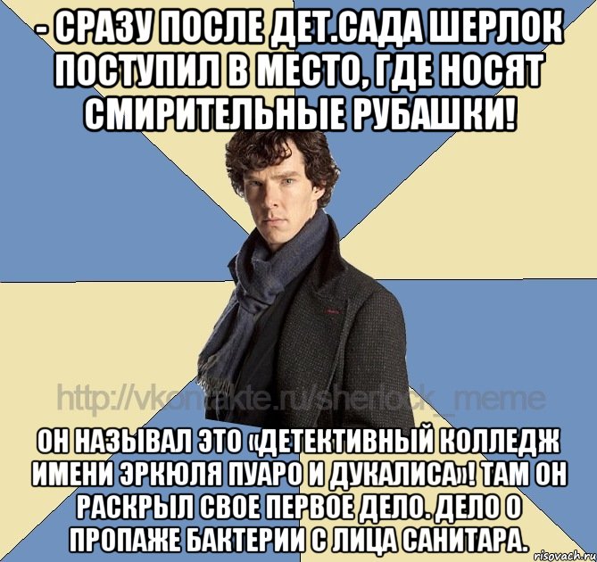 - Сразу после дет.сада Шерлок поступил в место, где носят смирительные рубашки! Он называл это «Детективный Колледж имени Эркюля Пуаро и Дукалиса»! Там он раскрыл свое первое дело. Дело о пропаже бактерии с лица санитара.