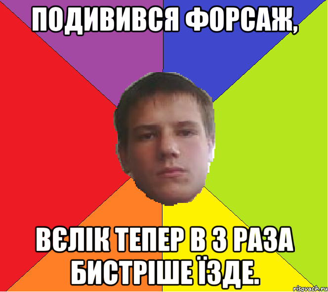 Подивився Форсаж, Вєлік тепер в 3 раза бистріше їзде.