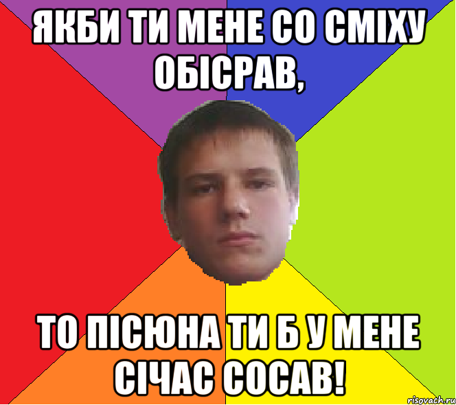 Якби ти мене со сміху обісрав, То пісюна ти б у мене січас сосав!