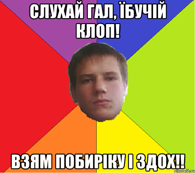 Слухай Гал, їбучій клоп! взям побиріку і здох!!