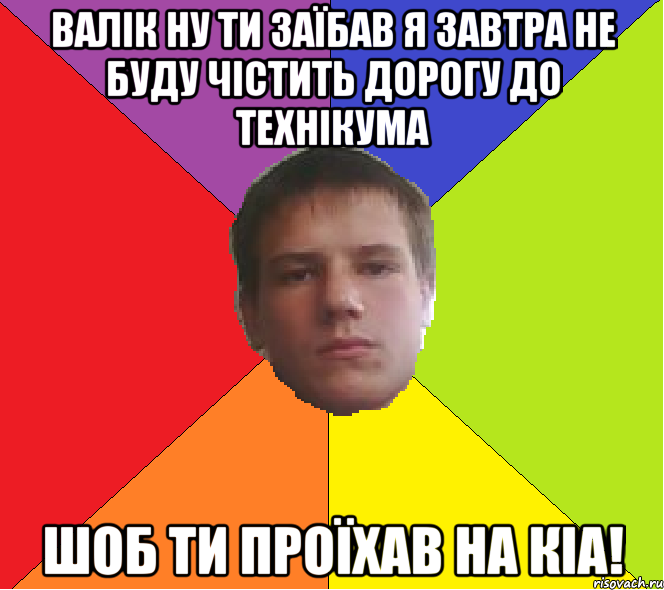Валік ну ти заїбав я завтра не буду чістить дорогу до технікума шоб ти проїхав на КіA!