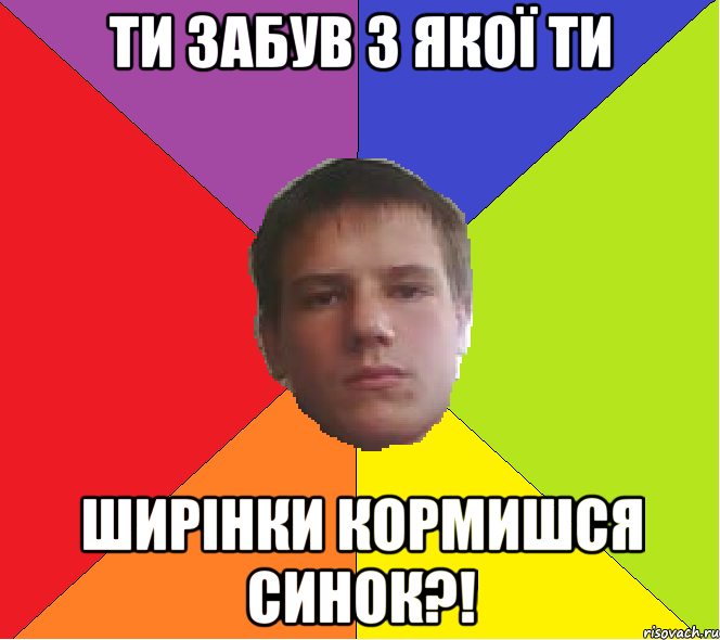 Ти забув з якої ти ширінки кормишся синок?!