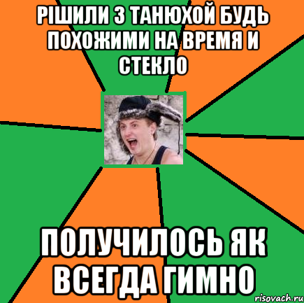 Рішили з Танюхой будь похожими на Время и Стекло Получилось як всегда гимно