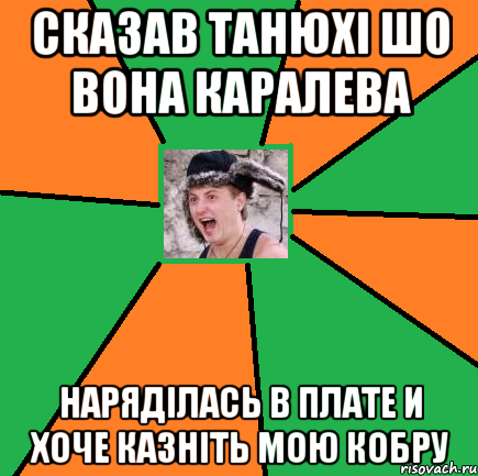 сказав танюхі шо вона каралева наряділась в плате и хоче казніть мою кобру