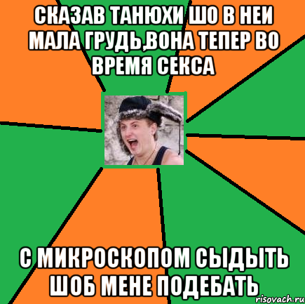 сказав танюхи шо в неи мала грудь,вона тепер во время секса с микроскопом сыдыть шоб мене подебать