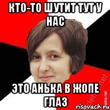 КТО-ТО ШУТИТ ТУТ У НАС ЭТО АНЬКА В ЖОПЕ ГЛАЗ