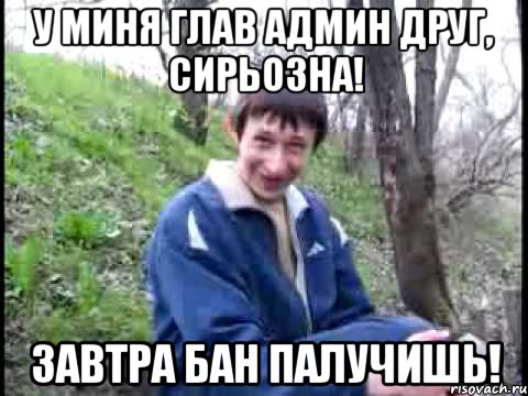 У МИНЯ ГЛАВ АДМИН ДРУГ, СИРЬОЗНА! ЗАВТРА БАН ПАЛУЧИШЬ!