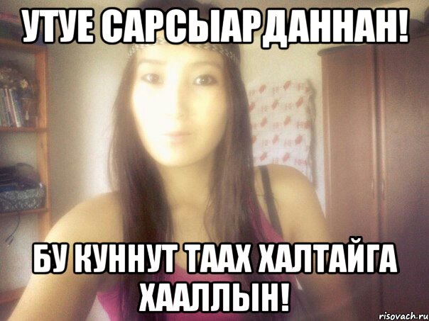 утуе сарсыарданнан! бу куннут таах халтайга хааллын!