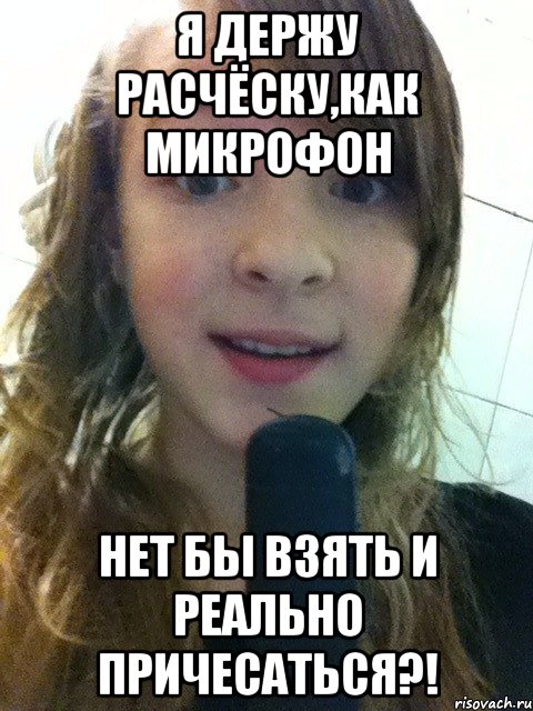 Я держу расчёску,как микрофон Нет бы взять и реально причесаться?!
